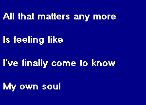 All that matters any more

Is feeling like

I've finally come to know

My own soul