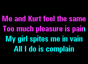 Me and Kurt feel the same
Too much pleasure is pain
My girl spites me in vain
All I do is complain