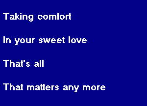 Taking comfort

In your sweet love

That's all

That matters any more