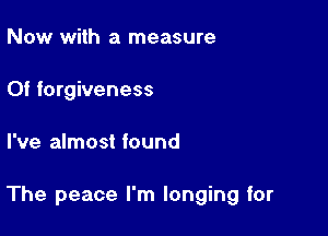 Now with a measure
Of forgiveness

I've almost found

The peace I'm longing for