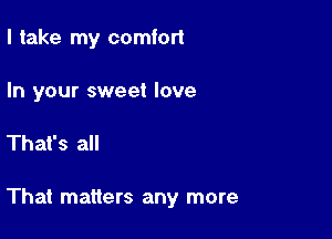 I take my comfort

In your sweet love

That's all

That matters any more