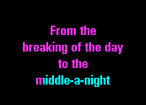 From the
breaking of the dayr

to the
middle-a-night