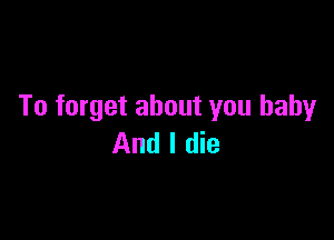 To forget about you baby

And I die