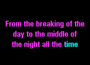 From the breaking of the

day to the middle of
the night all the time