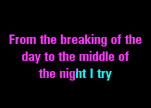From the breaking of the

day to the middle of
the night I try