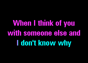 When I think of you

with someone else and
I don't know why