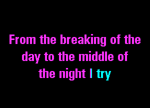 From the breaking of the

day to the middle of
the night I try