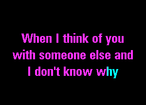 When I think of you

with someone else and
I don't know why