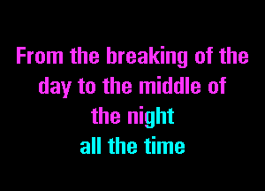 From the breaking of the
day to the middle of

the night
all the time