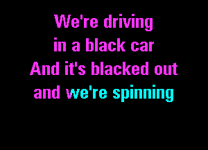 We're driving
in a black car
And it's blacked out

and we're spinning