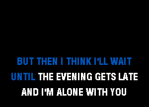 BUT THEN I THINK I'LL WAIT
UNTIL THE EVENING GETS LATE
AND I'M ALONE WITH YOU