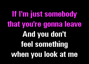 If I'm iust somebody
that you're gonna leave
And you don't
feel something
when you look at me