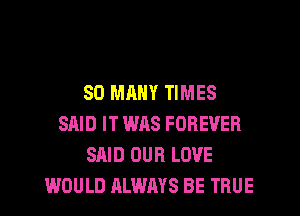 SO MANY TIMES
SAID IT WAS FOREVER
SAID OUR LOVE
WOULD ALWAYS BE TRUE