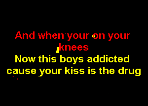 And when your on your
iknees

Now this boys addicted
cause your kiss is the drug