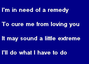 I'm in need of a remedy

To cure me from loving you

It may sound a little extreme

I'll do what I have to do