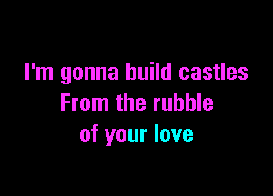 I'm gonna build castles

From the rubble
of your love