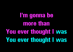 I'm gonna be
more than

You ever thought I was
You ever thought I was