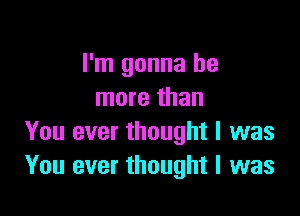 I'm gonna be
more than

You ever thought I was
You ever thought I was