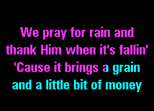 We pray for rain and
thank Him when it's fallin'
'Cause it brings a grain
and a little bit of money