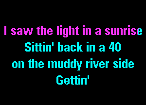 I saw the light in a sunrise
Sittin' hack in a 40
on the muddy river side
Gettin'