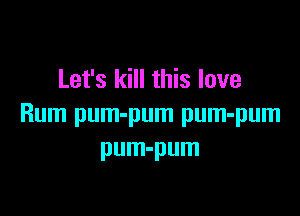 Let's kill this love

Rum pum-pum pum-pum
pum-pum