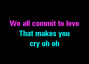 We all commit to love

That makes you
cry oh oh