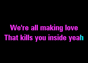 We're all making love

That kills you inside yeah