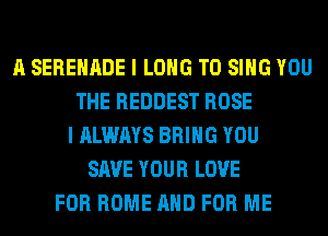 A SERENADE I LONG TO SING YOU
THE REDDEST ROSE
I ALWAYS BRING YOU
SAVE YOUR LOVE
FOR HOME AND FOR ME