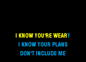 I KNOW YOU'RE WEARY
I KNOW YOUR PLANS
DON'T INCLUDE ME