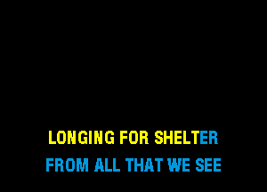 LONGIHG FOB SHELTER
FROM ALL THAT WE SEE