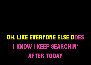 0H, LIKE EVERYONE ELSE DOES
I KHOWI KEEP SERRCHIH'
AFTER TODAY