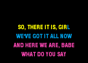 SO, THERE IT IS, GIRL
WE'VE GOT IT ALL NOW
AND HERE WE ARE, BABE
WHAT DO YOU SAY