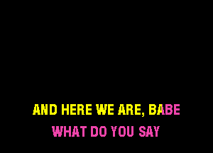 AND HERE WE ARE, BABE
WHAT DO YOU SAY