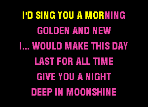 I'D SING YOU R MORNING
GOLDEN MID NEW
I... WOULD MRKE THIS DAY
LAST FOR ALL TIME
GIVE YOU A NIGHT
DEEP IN MOOHSHIHE