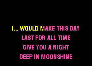 I... WOULD MRKE THIS DAY
LAST FOR ALL TIME
GIVE YOU A NIGHT

DEEP IN MOOHSHIHE