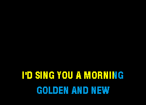 I'D SING YOU A MORNING
GOLDEN AND NEW
