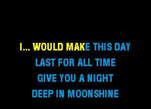 I... WOULD MRKE THIS DAY
LAST FOR ALL TIME
GIVE YOU A NIGHT

DEEP IN MOOHSHIHE