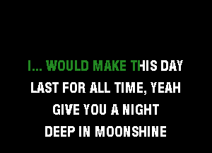 I... WOULD MRKE THIS DAY
LAST FOR ALL TIME, YEAH
GIVE YOU A NIGHT
DEEP IN MOOHSHIHE