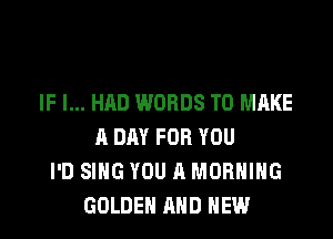 IF I... HAD WORDS TO MAKE

A DAY FOR YOU
I'D SING YOU A MORNING
GOLDEN AND NEW