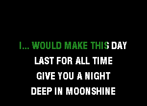 I... WOULD MRKE THIS DAY
LAST FOR ALL TIME
GIVE YOU A NIGHT

DEEP IN MOOHSHIHE