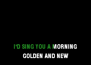 I'D SING YOU A MORNING
GOLDEN AND NEW