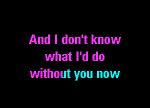 And I don't know

what I'd do
without you now