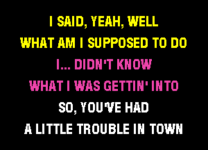 I SAID, YEAH, WELL
WHAT AM I SUPPOSED TO DO
I... DIDN'T KNOW
WHAT I WAS GETTIII' IIITO
SO, YOU'VE HAD
A LITTLE TROUBLE III TOWN