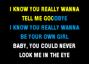 I KNOW YOU REALLY WANNA
TELL ME GOODBYE
I KNOW YOU REALLY WANNA
BE YOUR OWN GIRL
BABY, YOU COULD NEVER
LOOK ME IN THE EYE