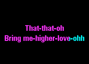 That-that-oh

Bring me-higher-love-ohh