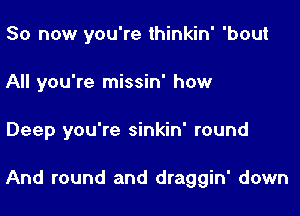 So now you're thinkin' 'bout
All you're missin' how

Deep you're sinkin' round

And round and draggin' down