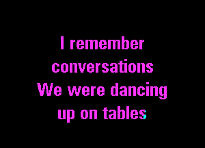 I remember
conversations

We were dancing
up on tables
