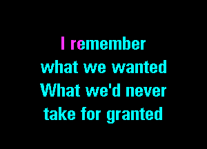 I remember
what we wanted

What we'd never
take for granted