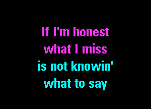 If I'm honest
what I miss

is not knowin'
what to say