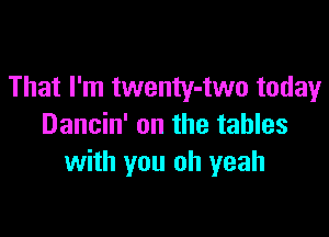 That I'm twenty-two today

Dancin' on the tables
with you oh yeah